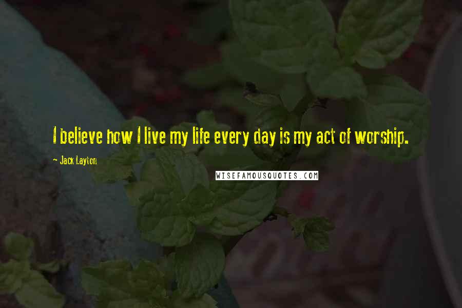 Jack Layton Quotes: I believe how I live my life every day is my act of worship.
