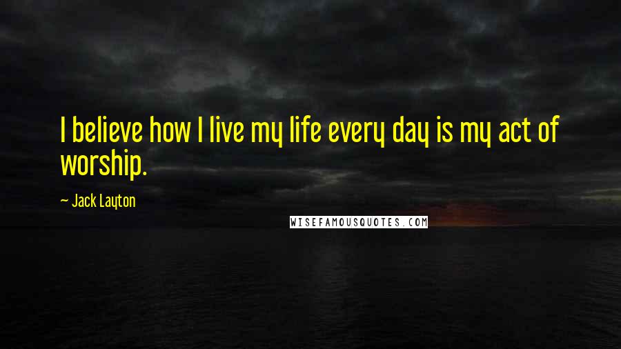 Jack Layton Quotes: I believe how I live my life every day is my act of worship.