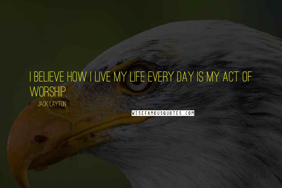 Jack Layton Quotes: I believe how I live my life every day is my act of worship.