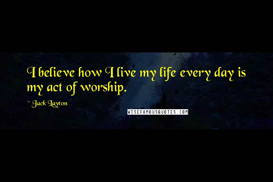 Jack Layton Quotes: I believe how I live my life every day is my act of worship.