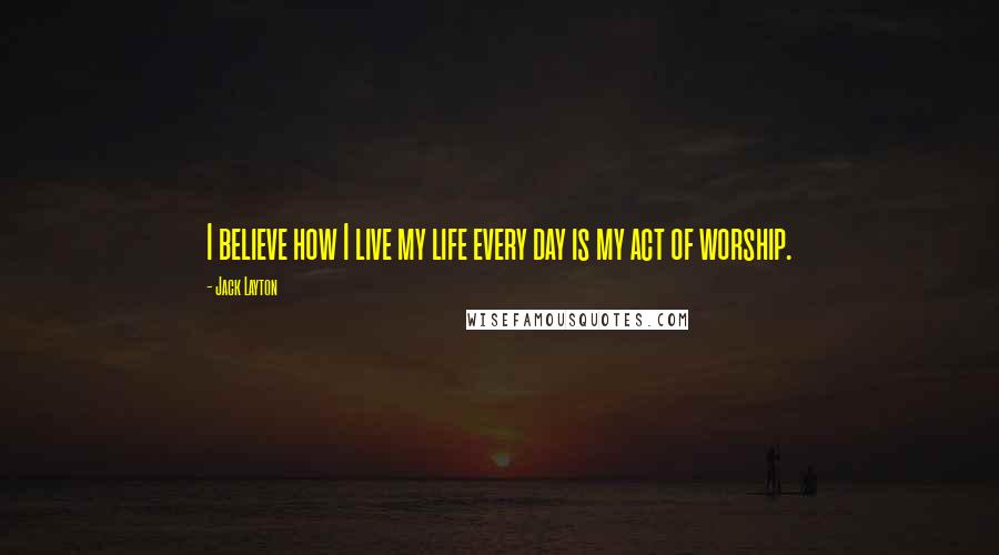 Jack Layton Quotes: I believe how I live my life every day is my act of worship.