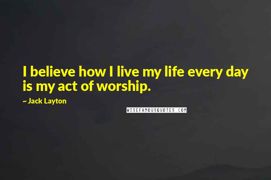 Jack Layton Quotes: I believe how I live my life every day is my act of worship.