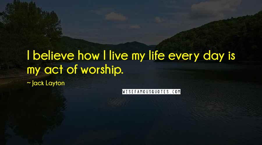 Jack Layton Quotes: I believe how I live my life every day is my act of worship.