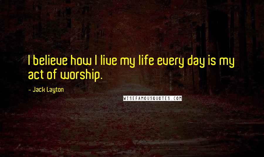 Jack Layton Quotes: I believe how I live my life every day is my act of worship.