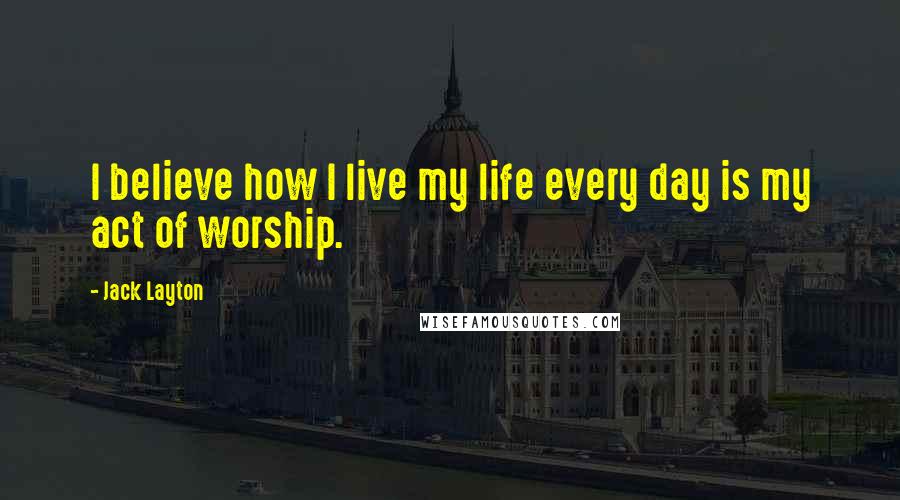 Jack Layton Quotes: I believe how I live my life every day is my act of worship.