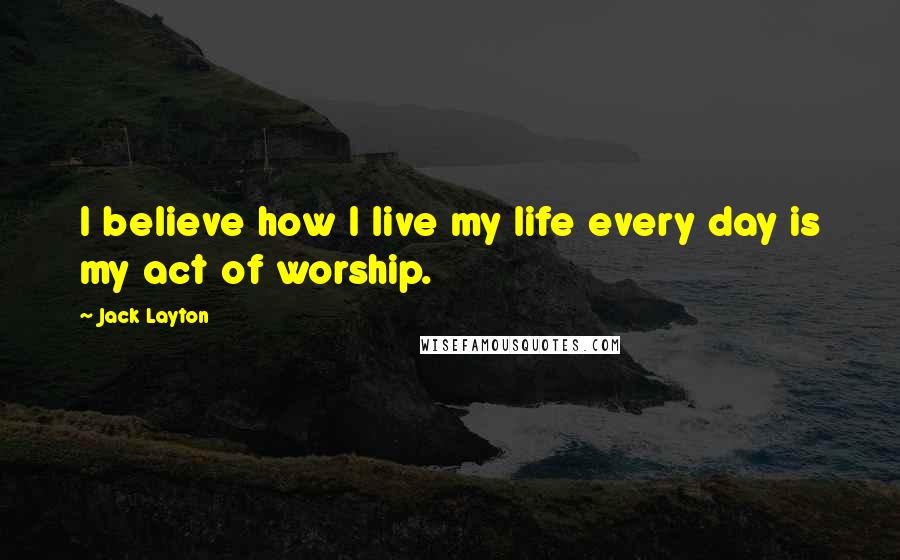 Jack Layton Quotes: I believe how I live my life every day is my act of worship.