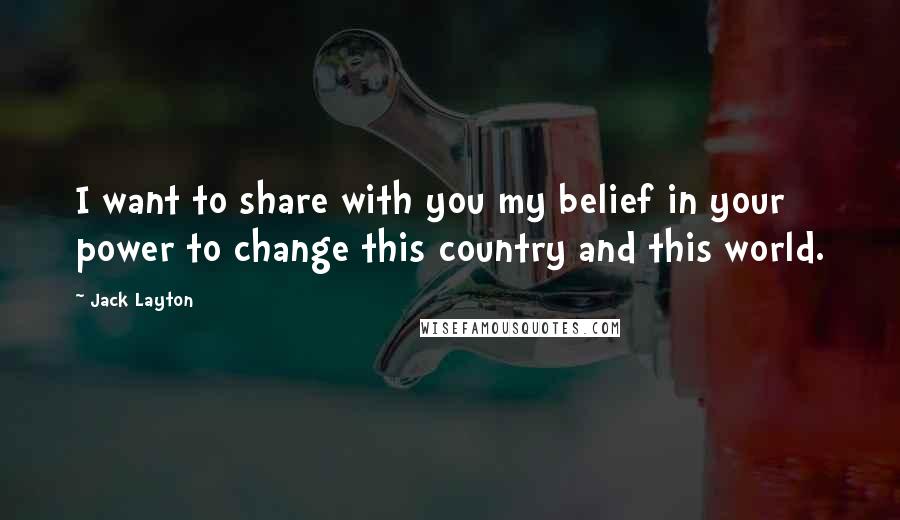 Jack Layton Quotes: I want to share with you my belief in your power to change this country and this world.