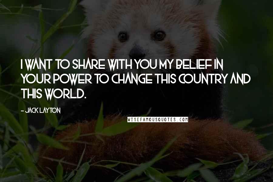 Jack Layton Quotes: I want to share with you my belief in your power to change this country and this world.