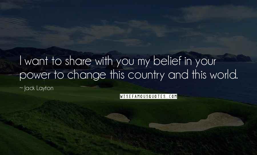 Jack Layton Quotes: I want to share with you my belief in your power to change this country and this world.