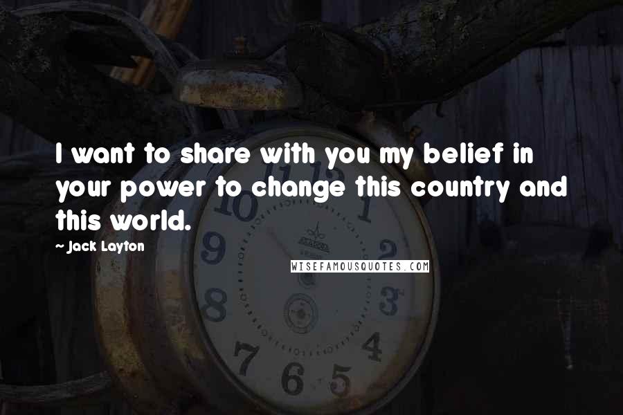 Jack Layton Quotes: I want to share with you my belief in your power to change this country and this world.