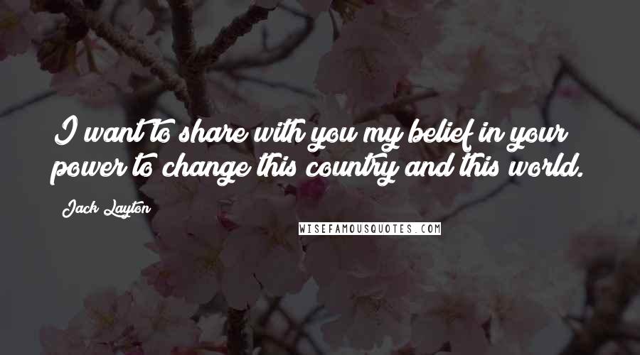 Jack Layton Quotes: I want to share with you my belief in your power to change this country and this world.