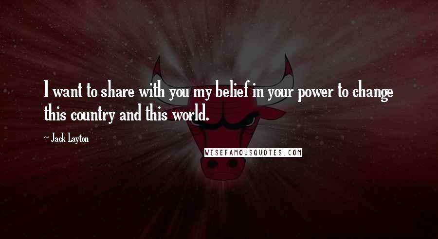 Jack Layton Quotes: I want to share with you my belief in your power to change this country and this world.