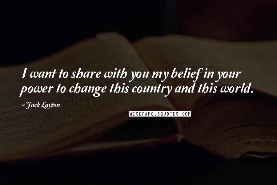 Jack Layton Quotes: I want to share with you my belief in your power to change this country and this world.