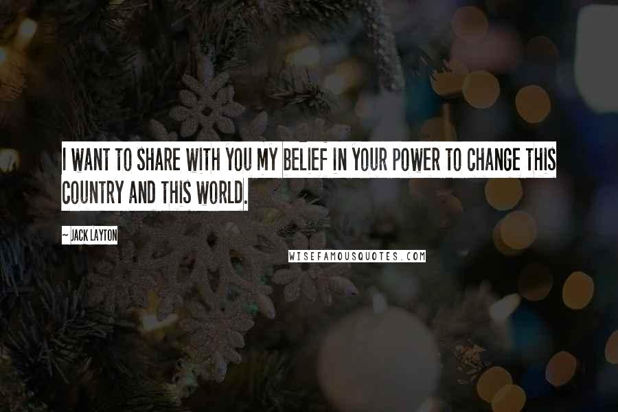 Jack Layton Quotes: I want to share with you my belief in your power to change this country and this world.