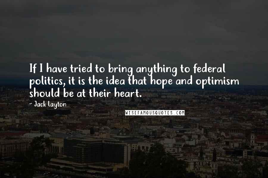 Jack Layton Quotes: If I have tried to bring anything to federal politics, it is the idea that hope and optimism should be at their heart.