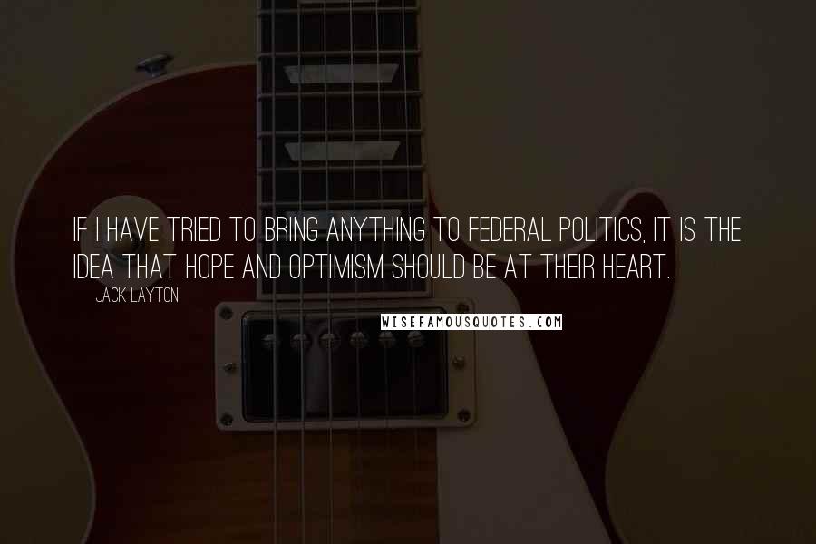 Jack Layton Quotes: If I have tried to bring anything to federal politics, it is the idea that hope and optimism should be at their heart.