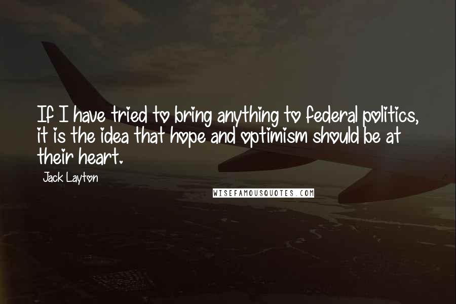 Jack Layton Quotes: If I have tried to bring anything to federal politics, it is the idea that hope and optimism should be at their heart.