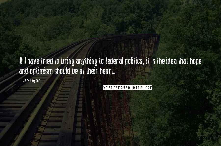 Jack Layton Quotes: If I have tried to bring anything to federal politics, it is the idea that hope and optimism should be at their heart.