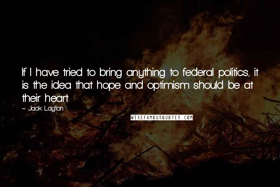 Jack Layton Quotes: If I have tried to bring anything to federal politics, it is the idea that hope and optimism should be at their heart.