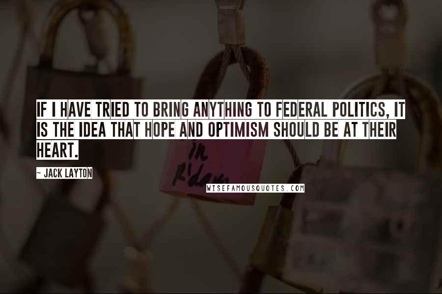 Jack Layton Quotes: If I have tried to bring anything to federal politics, it is the idea that hope and optimism should be at their heart.