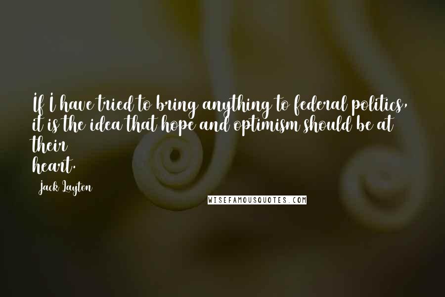 Jack Layton Quotes: If I have tried to bring anything to federal politics, it is the idea that hope and optimism should be at their heart.