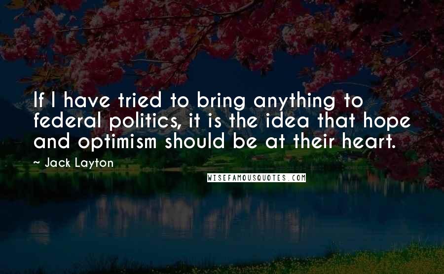 Jack Layton Quotes: If I have tried to bring anything to federal politics, it is the idea that hope and optimism should be at their heart.