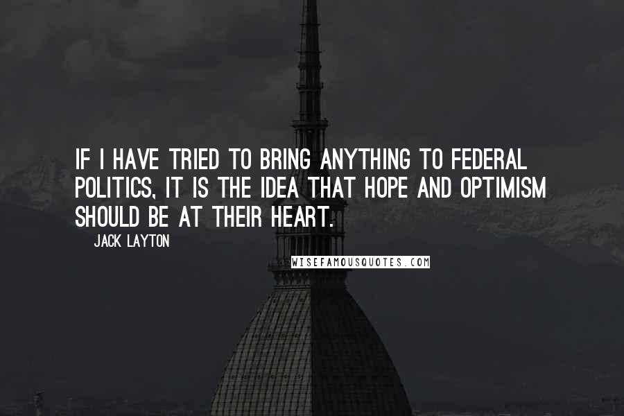 Jack Layton Quotes: If I have tried to bring anything to federal politics, it is the idea that hope and optimism should be at their heart.