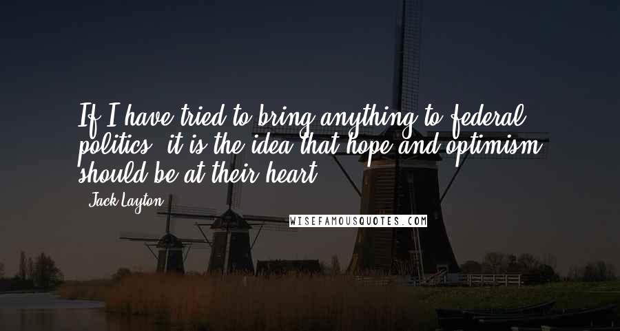 Jack Layton Quotes: If I have tried to bring anything to federal politics, it is the idea that hope and optimism should be at their heart.