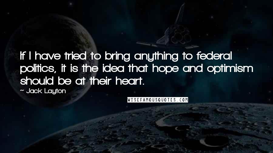 Jack Layton Quotes: If I have tried to bring anything to federal politics, it is the idea that hope and optimism should be at their heart.