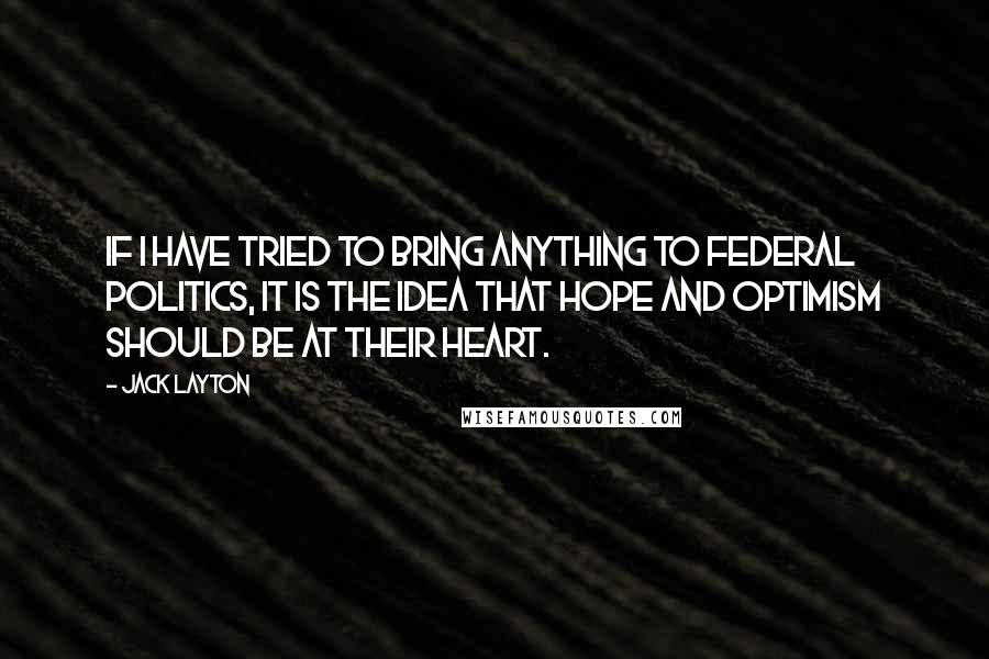 Jack Layton Quotes: If I have tried to bring anything to federal politics, it is the idea that hope and optimism should be at their heart.