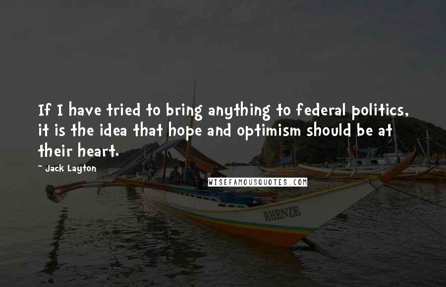 Jack Layton Quotes: If I have tried to bring anything to federal politics, it is the idea that hope and optimism should be at their heart.