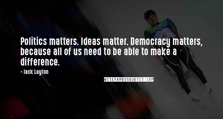 Jack Layton Quotes: Politics matters. Ideas matter. Democracy matters, because all of us need to be able to make a difference.