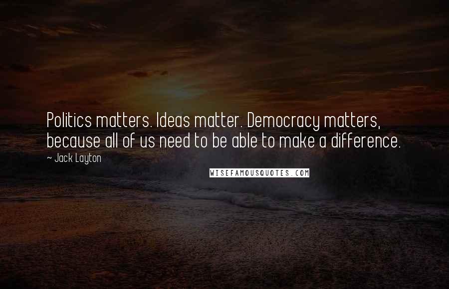 Jack Layton Quotes: Politics matters. Ideas matter. Democracy matters, because all of us need to be able to make a difference.