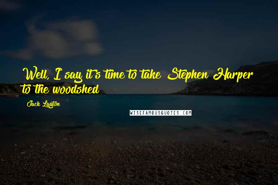 Jack Layton Quotes: Well, I say it's time to take Stephen Harper to the woodshed!