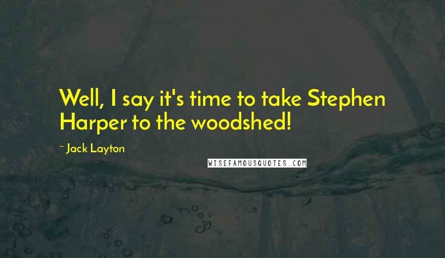 Jack Layton Quotes: Well, I say it's time to take Stephen Harper to the woodshed!