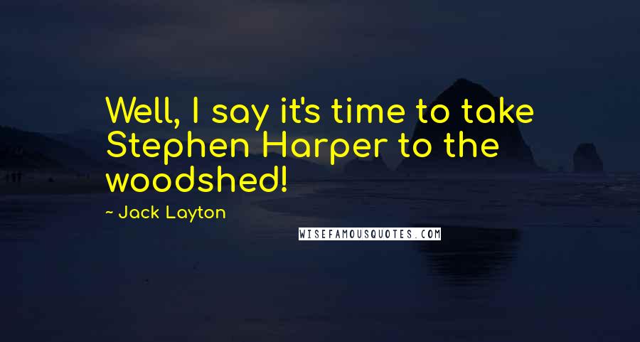 Jack Layton Quotes: Well, I say it's time to take Stephen Harper to the woodshed!