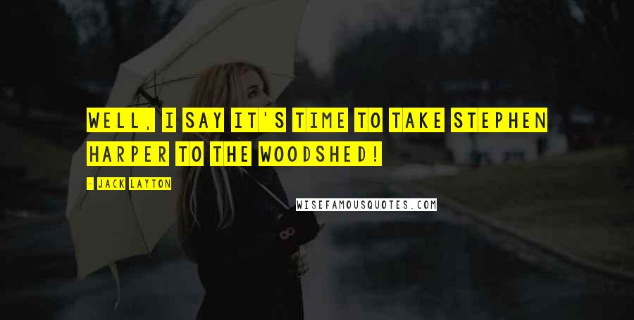 Jack Layton Quotes: Well, I say it's time to take Stephen Harper to the woodshed!