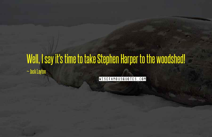 Jack Layton Quotes: Well, I say it's time to take Stephen Harper to the woodshed!