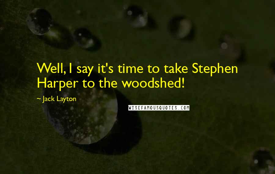 Jack Layton Quotes: Well, I say it's time to take Stephen Harper to the woodshed!