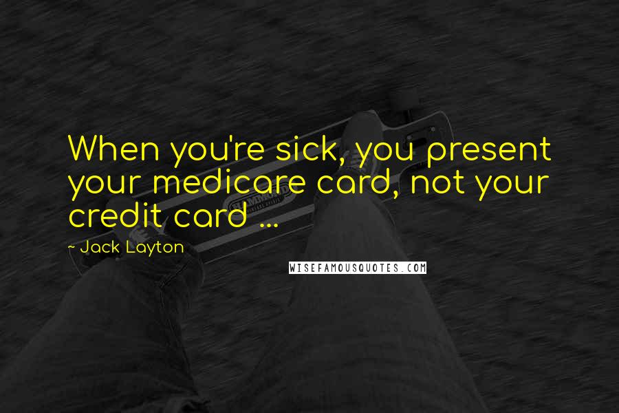 Jack Layton Quotes: When you're sick, you present your medicare card, not your credit card ...