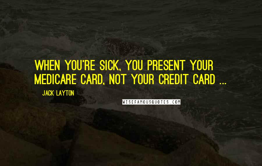 Jack Layton Quotes: When you're sick, you present your medicare card, not your credit card ...