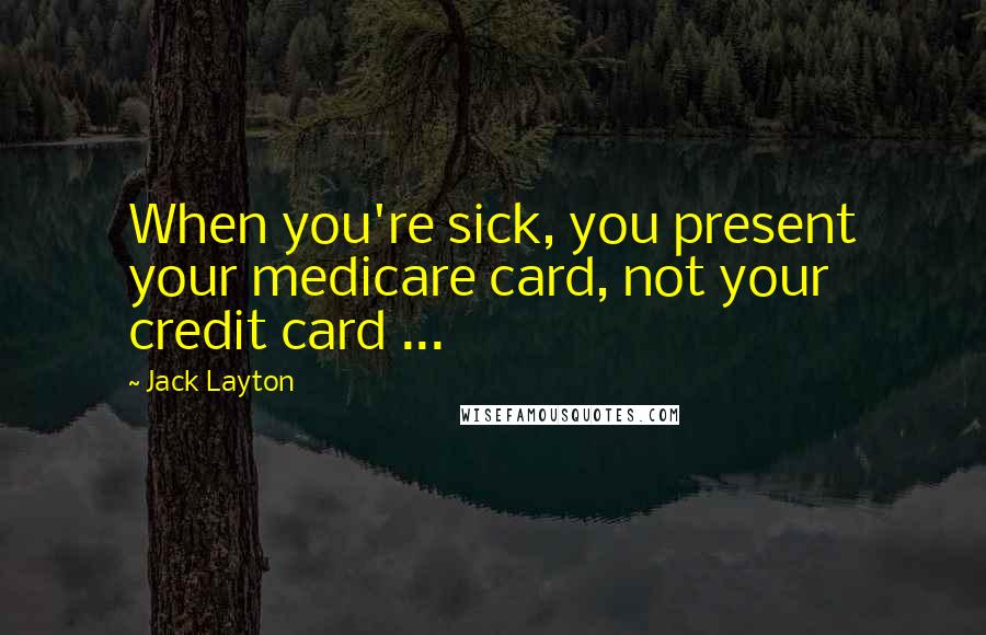 Jack Layton Quotes: When you're sick, you present your medicare card, not your credit card ...