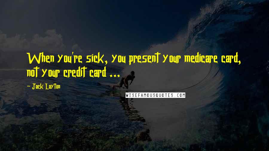 Jack Layton Quotes: When you're sick, you present your medicare card, not your credit card ...