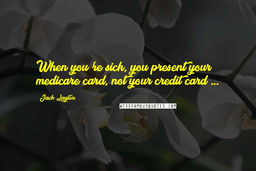 Jack Layton Quotes: When you're sick, you present your medicare card, not your credit card ...