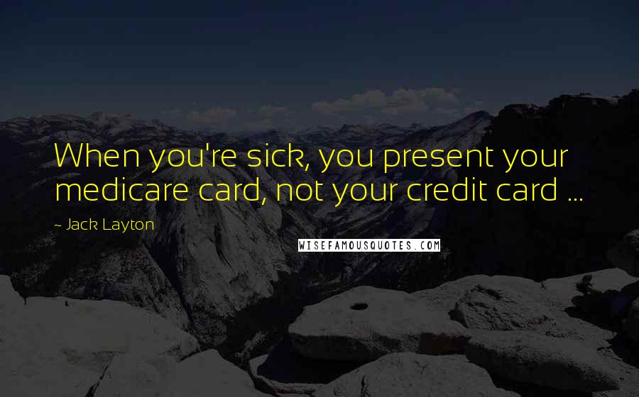 Jack Layton Quotes: When you're sick, you present your medicare card, not your credit card ...