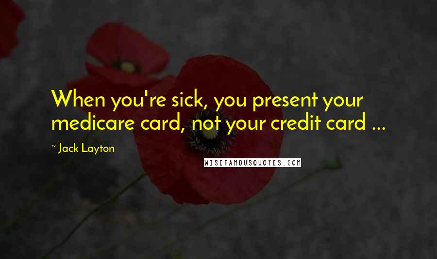 Jack Layton Quotes: When you're sick, you present your medicare card, not your credit card ...