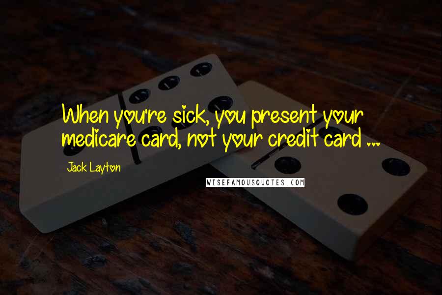 Jack Layton Quotes: When you're sick, you present your medicare card, not your credit card ...