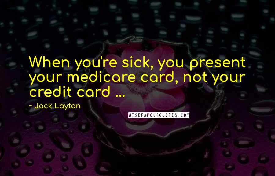 Jack Layton Quotes: When you're sick, you present your medicare card, not your credit card ...