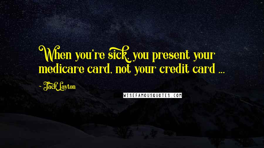 Jack Layton Quotes: When you're sick, you present your medicare card, not your credit card ...