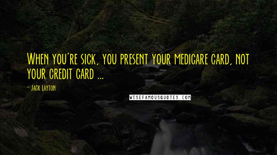 Jack Layton Quotes: When you're sick, you present your medicare card, not your credit card ...